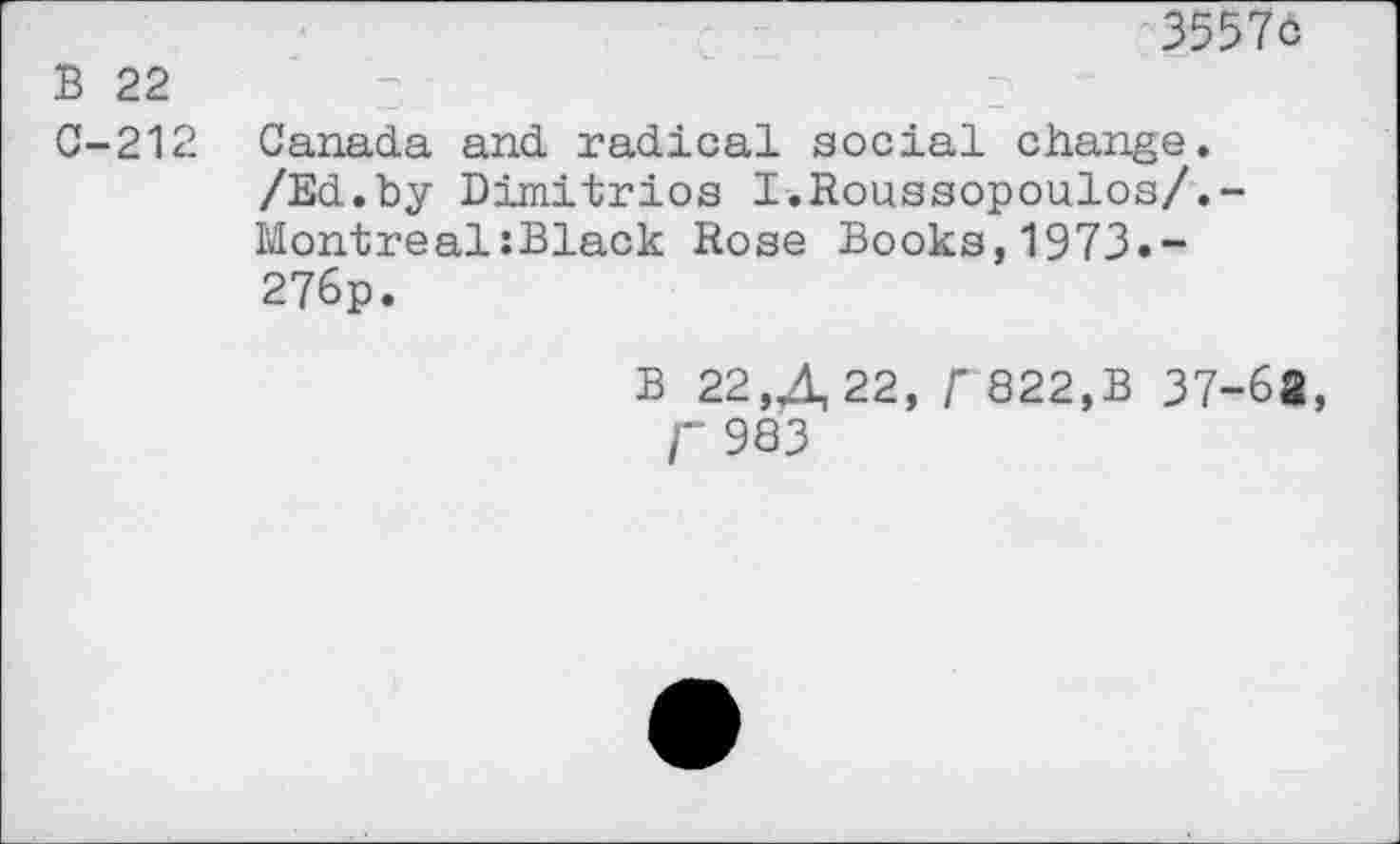 ﻿3557c
B 22
C-212 Canada and radical social change. /Ed.by Dimitrios I.Roussopoulos/.-Montreal:Black Rose Books,1973.-276p.
B 22,4,22, r 822,B 37-6«